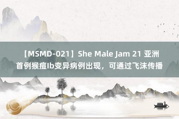 【MSMD-021】She Male Jam 21 亚洲首例猴痘Ib变异病例出现，可通过飞沫传播