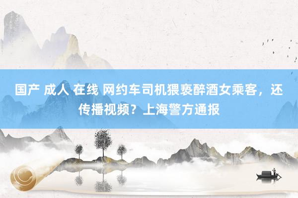 国产 成人 在线 网约车司机猥亵醉酒女乘客，还传播视频？上海警方通报