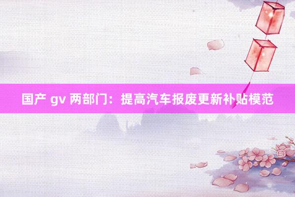 国产 gv 两部门：提高汽车报废更新补贴模范