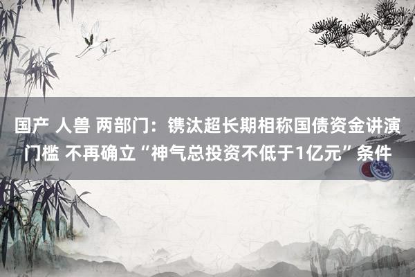 国产 人兽 两部门：镌汰超长期相称国债资金讲演门槛 不再确立“神气总投资不低于1亿元”条件