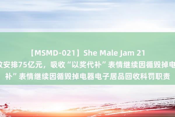 【MSMD-021】She Male Jam 21 两部门：2024年中央财政安排75亿元，吸收“以奖代补”表情继续因循毁掉电器电子居品回收科罚职责