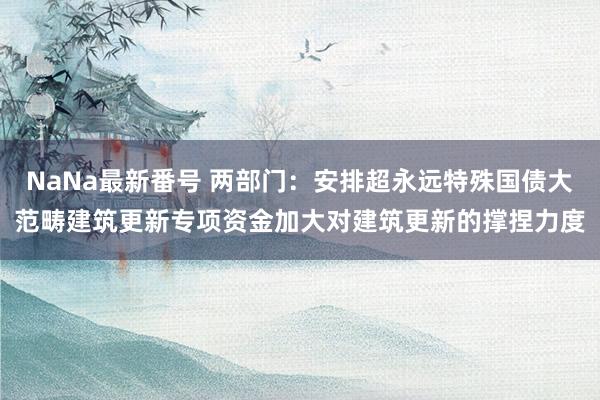 NaNa最新番号 两部门：安排超永远特殊国债大范畴建筑更新专项资金加大对建筑更新的撑捏力度