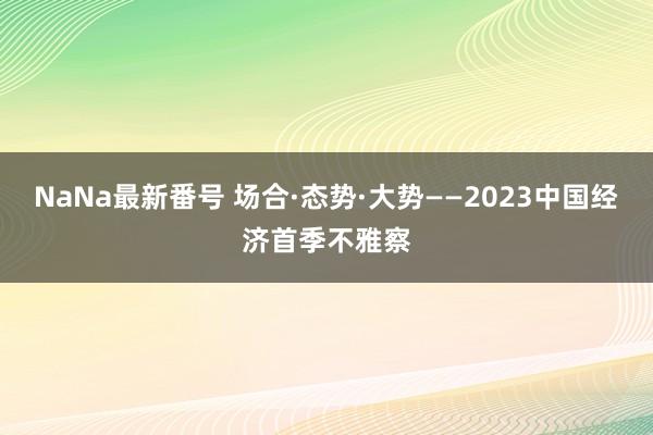 NaNa最新番号 场合·态势·大势——2023中国经济首季不雅察