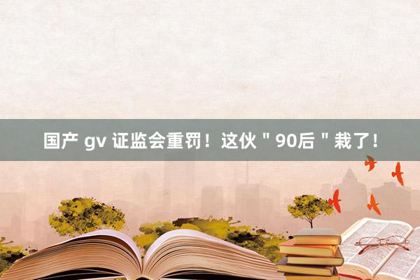 国产 gv 证监会重罚！这伙＂90后＂栽了！