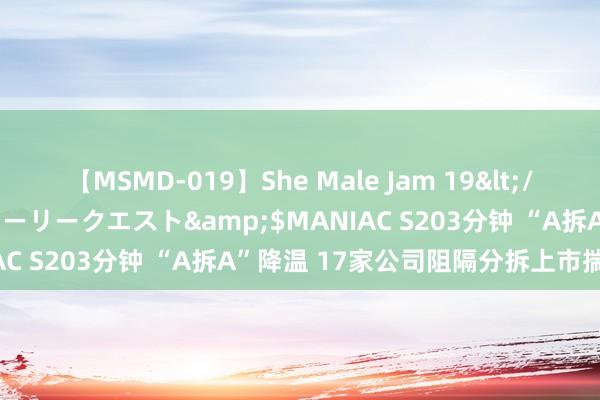 【MSMD-019】She Male Jam 19</a>2008-08-04グローリークエスト&$MANIAC S203分钟 “A拆A”降温 17家公司阻隔分拆上市揣度打算