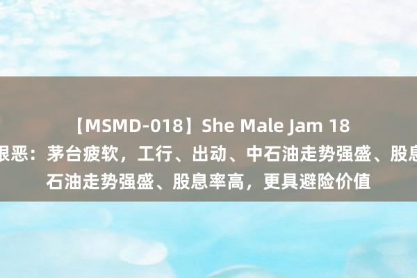 【MSMD-018】She Male Jam 18 A股市值第一争夺战狠恶：茅台疲软，工行、出动、中石油走势强盛、股息率高，更具避险价值