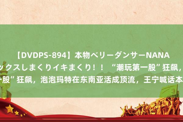 【DVDPS-894】本物ベリーダンサーNANA第2弾 悦楽の腰使いでセックスしまくりイキまくり！！ “潮玩第一股”狂飙，泡泡玛特在东南亚活成顶流，王宁喊话本年要干到100亿