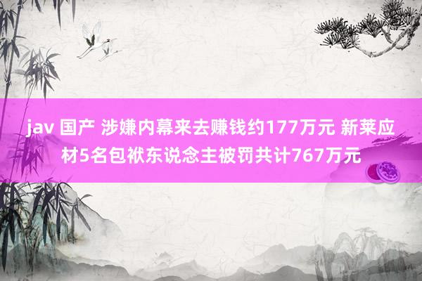 jav 国产 涉嫌内幕来去赚钱约177万元 新莱应材5名包袱东说念主被罚共计767万元