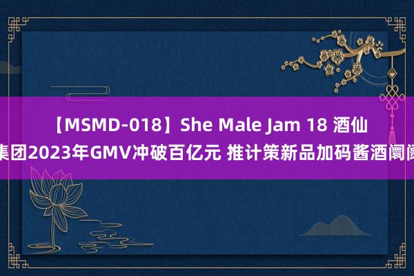 【MSMD-018】She Male Jam 18 酒仙集团2023年GMV冲破百亿元 推计策新品加码酱酒阛阓