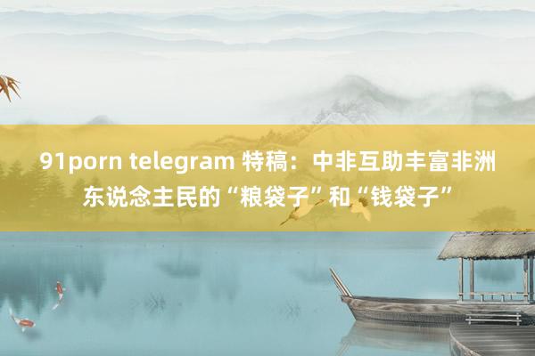 91porn telegram 特稿：中非互助丰富非洲东说念主民的“粮袋子”和“钱袋子”