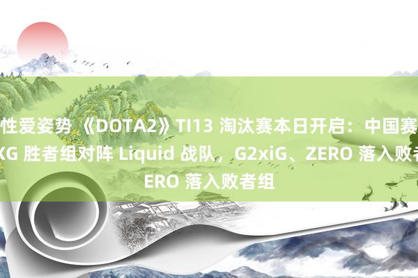 性爱姿势 《DOTA2》TI13 淘汰赛本日开启：中国赛区 XG 胜者组对阵 Liquid 战队，G2xiG、ZERO 落入败者组