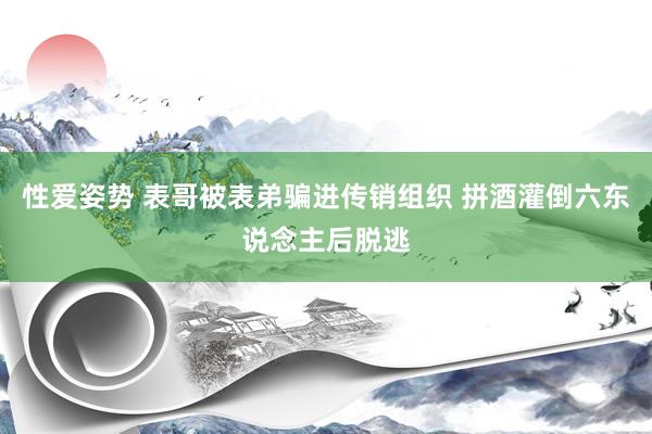 性爱姿势 表哥被表弟骗进传销组织 拼酒灌倒六东说念主后脱逃