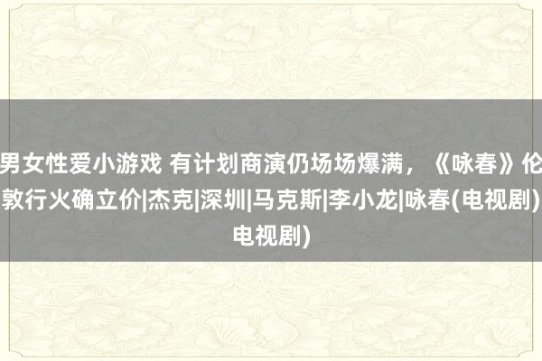 男女性爱小游戏 有计划商演仍场场爆满，《咏春》伦敦行火确立价|杰克|深圳|马克斯|李小龙|咏春(电视剧)