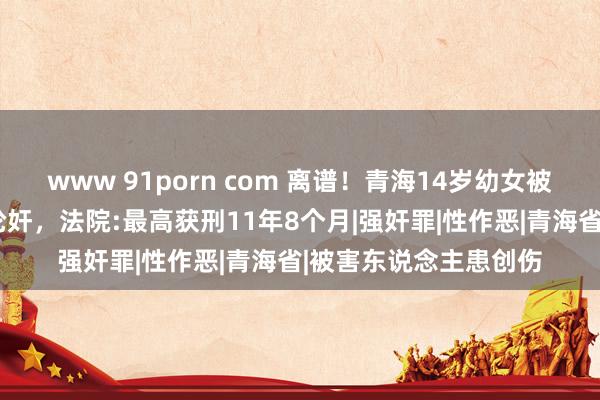 www 91porn com 离谱！青海14岁幼女被6东说念主两月屡次轮奸，法院:最高获刑11年8个月|强奸罪|性作恶|青海省|被害东说念主患创伤