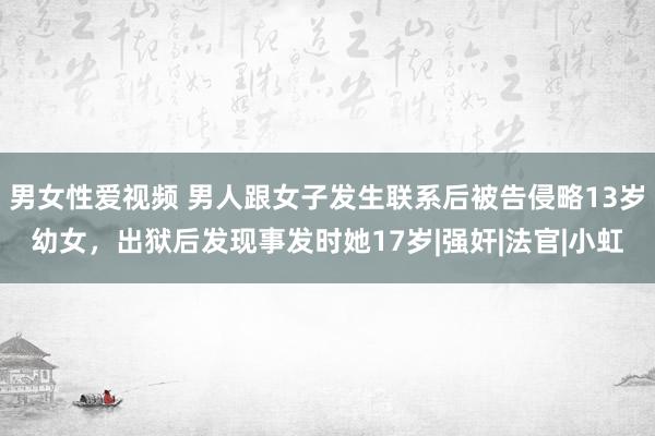 男女性爱视频 男人跟女子发生联系后被告侵略13岁幼女，出狱后发现事发时她17岁|强奸|法官|小虹