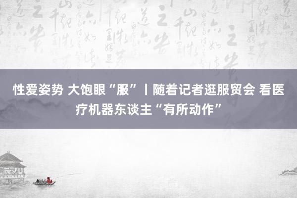 性爱姿势 大饱眼“服”丨随着记者逛服贸会 看医疗机器东谈主“有所动作”