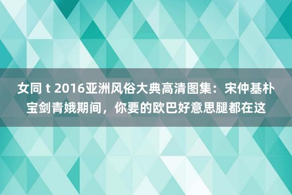 女同 t 2016亚洲风俗大典高清图集：宋仲基朴宝剑青娥期间，你要的欧巴好意思腿都在这