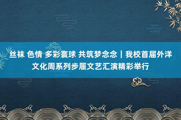 丝袜 色情 多彩寰球 共筑梦念念｜我校首届外洋文化周系列步履文艺汇演精彩举行