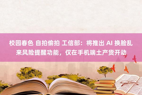 校园春色 自拍偷拍 工信部：将推出 AI 换脸乱来风险提醒功能，仅在手机端土产货开动