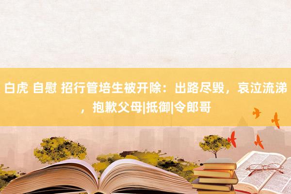 白虎 自慰 招行管培生被开除：出路尽毁，哀泣流涕，抱歉父母|抵御|令郎哥