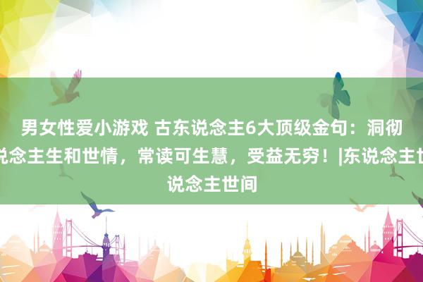 男女性爱小游戏 古东说念主6大顶级金句：洞彻东说念主生和世情，常读可生慧，受益无穷！|东说念主世间