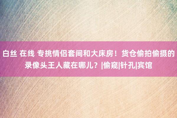 白丝 在线 专挑情侣套间和大床房！货仓偷拍偷摄的录像头王人藏在哪儿？|偷窥|针孔|宾馆