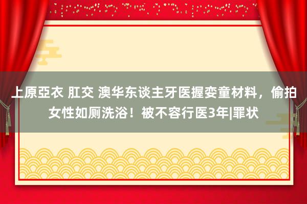 上原亞衣 肛交 澳华东谈主牙医握娈童材料，偷拍女性如厕洗浴！被不容行医3年|罪状