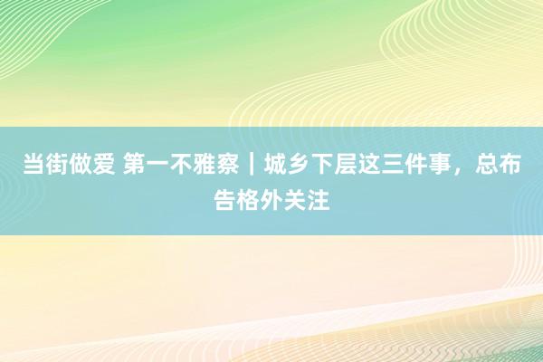 当街做爱 第一不雅察｜城乡下层这三件事，总布告格外关注