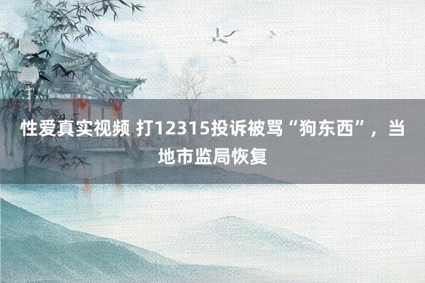 性爱真实视频 打12315投诉被骂“狗东西”，当地市监局恢复